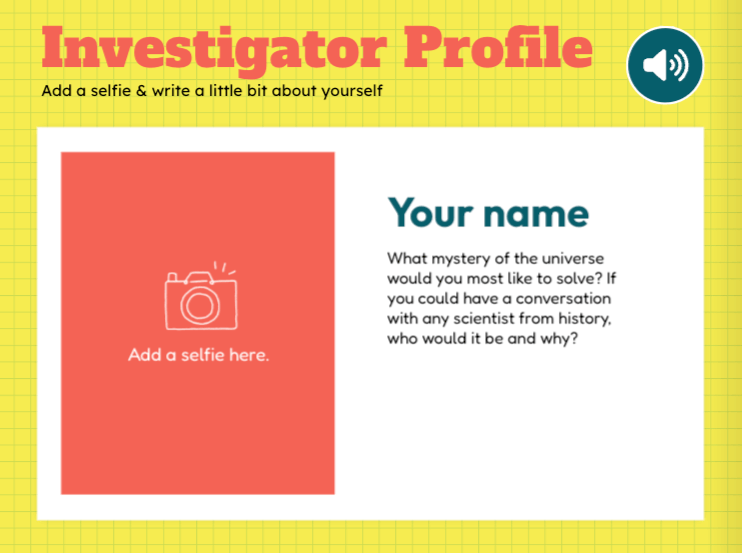 The image shows a yellow background grid labeled "Investigator Profile" at the top in bold red text. Below is a white rectangular box with two sections: On the left, there is a coral-colored square with an outline of a camera icon and the text, "Add a selfie here." On the right, bold text reads "Your name," followed by two prompts: "What mystery of the universe would you most like to solve?" and "If you could have a conversation with any scientist from history, who would it be and why?" At the top right of the white box is a blue circular icon with a speaker symbol, suggesting audio functionality. The design is playful and inviting, encouraging students to share personal and creative reflections.
